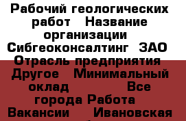 Рабочий геологических работ › Название организации ­ Сибгеоконсалтинг, ЗАО › Отрасль предприятия ­ Другое › Минимальный оклад ­ 65 000 - Все города Работа » Вакансии   . Ивановская обл.